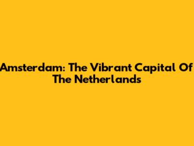 Amsterdam: The Vibrant Capital Of The Netherlands