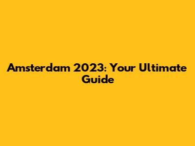 Amsterdam 2023: Your Ultimate Guide