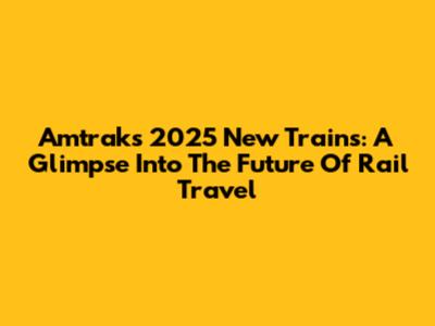 Amtrak's 2025 New Trains: A Glimpse Into The Future Of Rail Travel