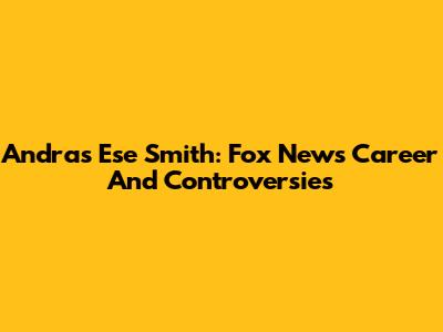 Andras Ese Smith: Fox News Career And Controversies