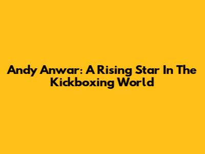 Andy Anwar: A Rising Star In The Kickboxing World