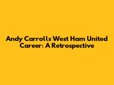 Andy Carroll's West Ham United Career: A Retrospective