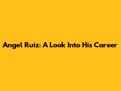 Angel Ruiz: A Look Into His Career
