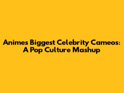 Anime's Biggest Celebrity Cameos: A Pop Culture Mashup