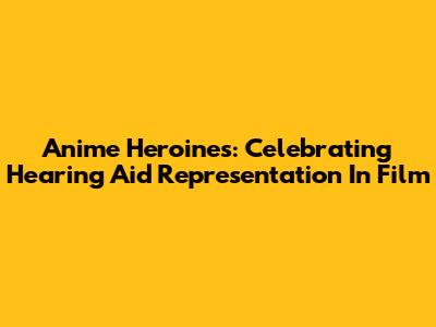 Anime Heroines: Celebrating Hearing Aid Representation In Film