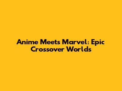 Anime Meets Marvel: Epic Crossover Worlds