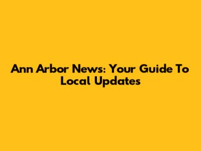 Ann Arbor News: Your Guide To Local Updates