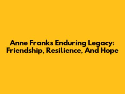 Anne Frank's Enduring Legacy: Friendship, Resilience, And Hope