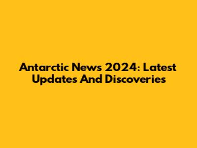 Antarctic News 2024: Latest Updates And Discoveries
