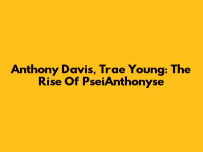 Anthony Davis, Trae Young:  The Rise Of  PseiAnthonyse