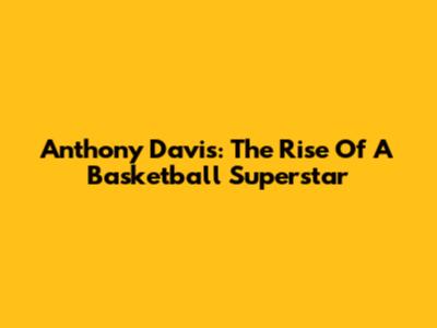 Anthony Davis: The Rise Of A Basketball Superstar