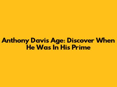 Anthony Davis Age: Discover When He Was In His Prime