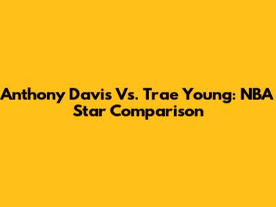 Anthony Davis Vs. Trae Young: NBA Star Comparison