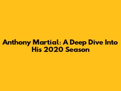 Anthony Martial: A Deep Dive Into His 2020 Season