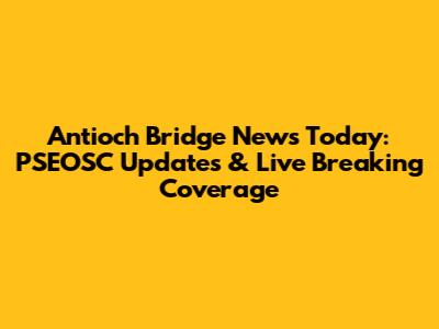 Antioch Bridge News Today: PSEOSC Updates & Live Breaking Coverage