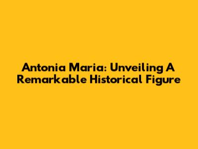Antonia Maria: Unveiling A Remarkable Historical Figure