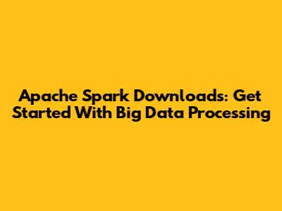 Apache Spark Downloads: Get Started With Big Data Processing