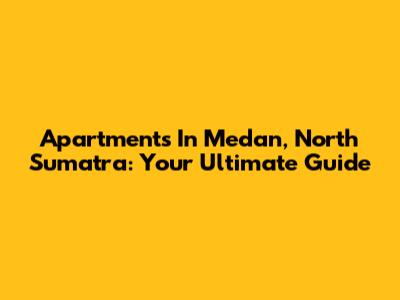 Apartments In Medan, North Sumatra: Your Ultimate Guide