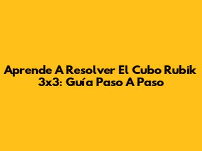 Aprende A Resolver El Cubo Rubik 3x3: Guía Paso A Paso