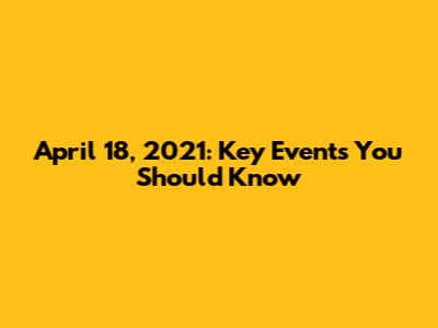 April 18, 2021: Key Events You Should Know