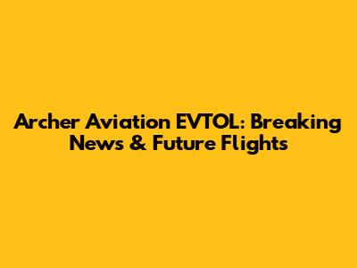 Archer Aviation EVTOL: Breaking News & Future Flights
