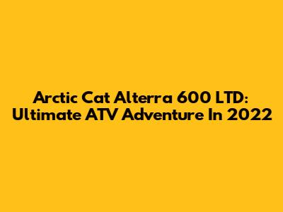 Arctic Cat Alterra 600 LTD: Ultimate ATV Adventure In 2022
