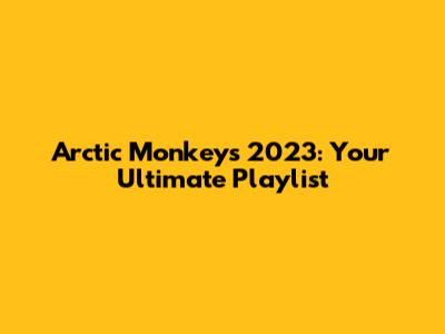 Arctic Monkeys 2023: Your Ultimate Playlist