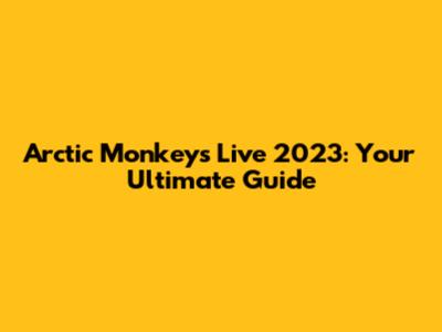 Arctic Monkeys Live 2023: Your Ultimate Guide