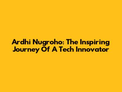 Ardhi Nugroho: The Inspiring Journey Of A Tech Innovator