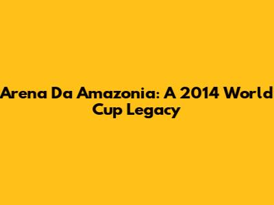 Arena Da Amazonia: A 2014 World Cup Legacy