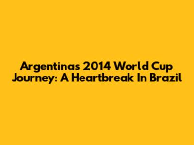 Argentina's 2014 World Cup Journey: A Heartbreak In Brazil