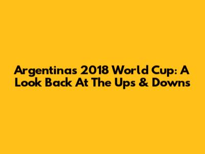 Argentina's 2018 World Cup: A Look Back At The Ups & Downs