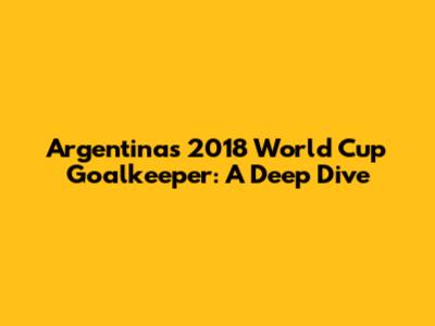 Argentina's 2018 World Cup Goalkeeper: A Deep Dive