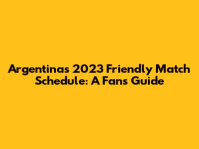 Argentina's 2023 Friendly Match Schedule: A Fan's Guide