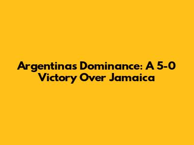 Argentina's Dominance: A 5-0 Victory Over Jamaica