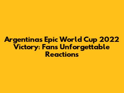 Argentina's Epic World Cup 2022 Victory: Fans' Unforgettable Reactions