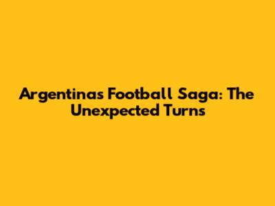 Argentina's Football Saga: The Unexpected Turns