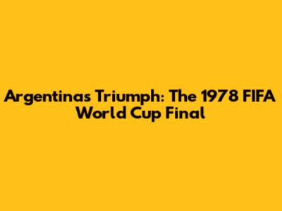 Argentina's Triumph: The 1978 FIFA World Cup Final