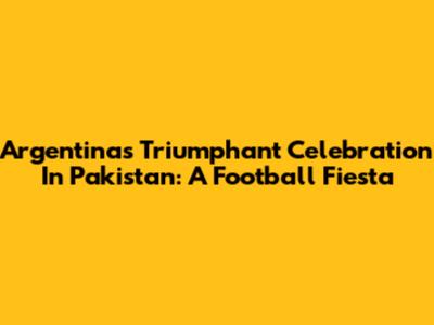 Argentina's Triumphant Celebration In Pakistan: A Football Fiesta