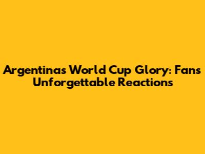 Argentina's World Cup Glory: Fans' Unforgettable Reactions