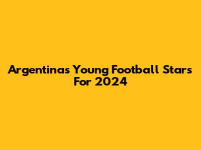 Argentina's Young Football Stars For 2024