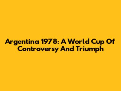 Argentina 1978: A World Cup Of Controversy And Triumph