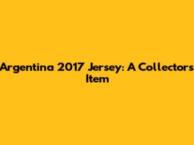 Argentina 2017 Jersey: A Collector's Item