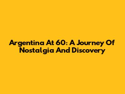 Argentina At 60: A Journey Of Nostalgia And Discovery