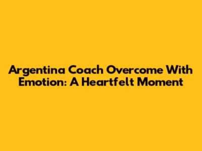 Argentina Coach Overcome With Emotion: A Heartfelt Moment