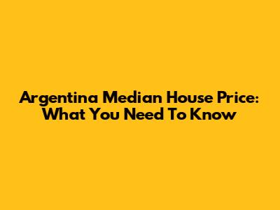 Argentina Median House Price: What You Need To Know