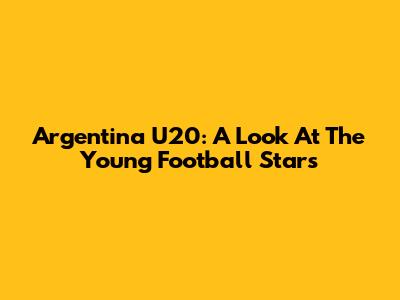 Argentina U20: A Look At The Young Football Stars