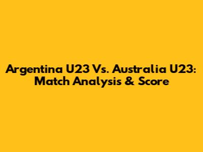 Argentina U23 Vs. Australia U23: Match Analysis & Score
