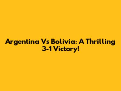 Argentina Vs Bolivia: A Thrilling 3-1 Victory!