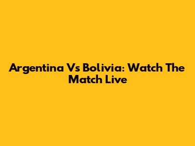 Argentina Vs Bolivia: Watch The Match Live